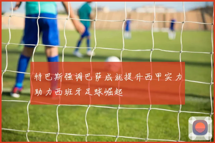 特巴斯强调巴萨成就提升西甲实力助力西班牙足球崛起