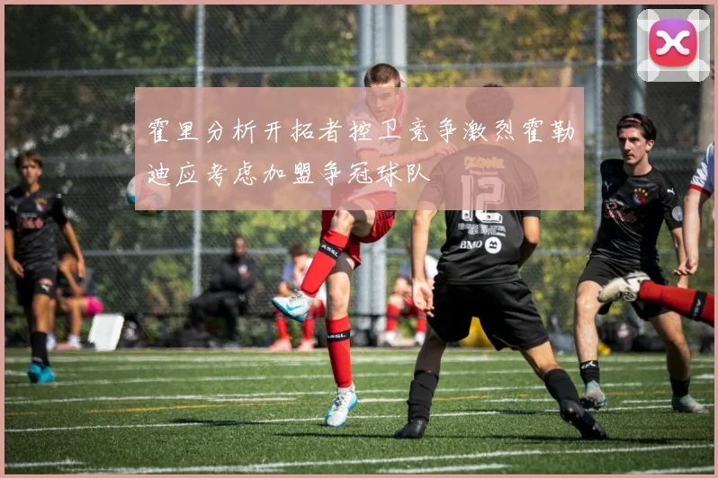 霍里分析开拓者控卫竞争激烈霍勒迪应考虑加盟争冠球队