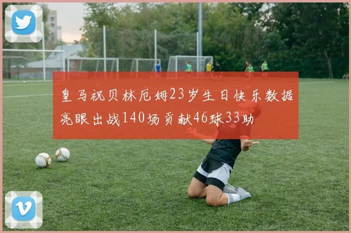 皇马祝贝林厄姆23岁生日快乐数据亮眼出战140场贡献46球33助