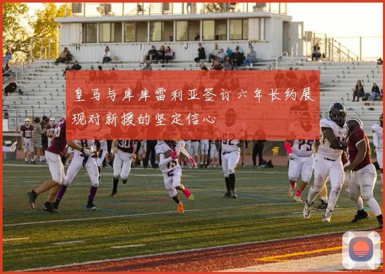 皇马与库库雷利亚签订六年长约展现对新援的坚定信心