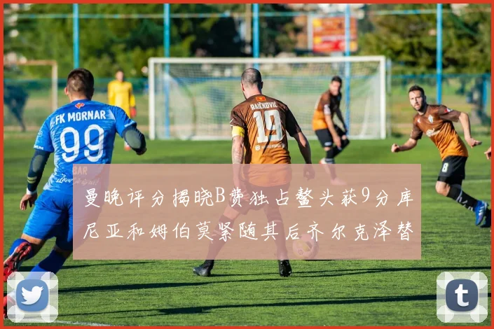 曼晚评分揭晓B费独占鳌头获9分库尼亚和姆伯莫紧随其后齐尔克泽替补仅得5分