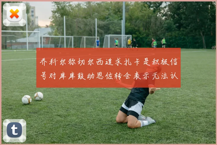 乔科尔称切尔西追求扎卡是积极信号对库库鼓动恩佐转会表示无法认同