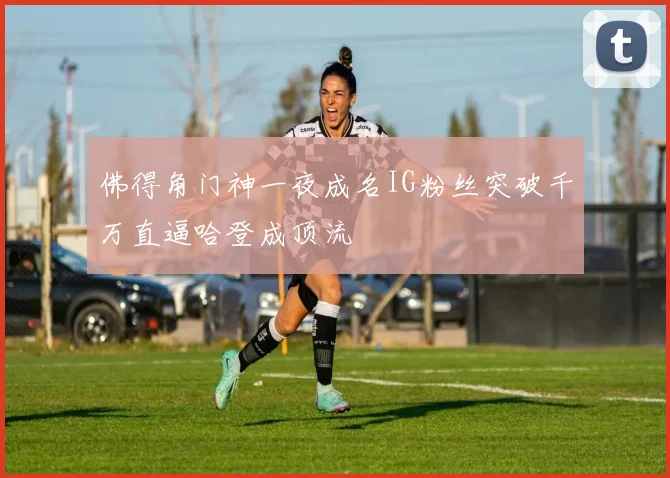 佛得角门神一夜成名IG粉丝突破千万直逼哈登成顶流