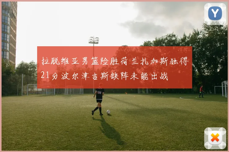 拉脱维亚男篮险胜荷兰扎加斯独得21分波尔津吉斯缺阵未能出战