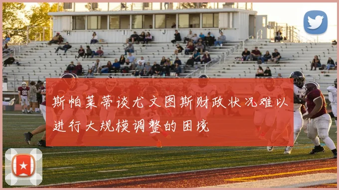 斯帕莱蒂谈尤文图斯财政状况难以进行大规模调整的困境