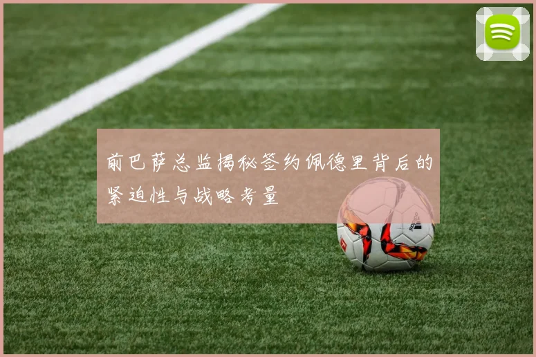 前巴萨总监揭秘签约佩德里背后的紧迫性与战略考量