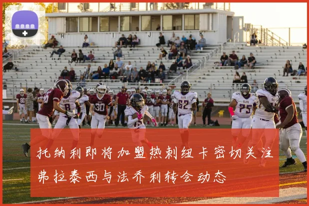 托纳利即将加盟热刺纽卡密切关注弗拉泰西与法乔利转会动态