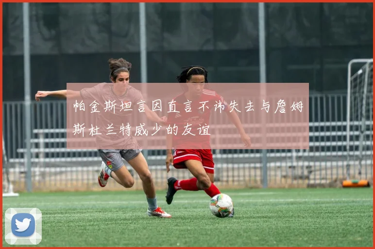 帕金斯坦言因直言不讳失去与詹姆斯杜兰特威少的友谊